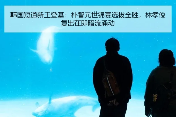 韩国短道新王登基：朴智元世锦赛选拔全胜，林孝俊复出在即暗流涌动
