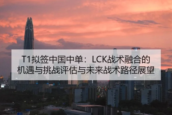 T1拟签中国中单：LCK战术融合的机遇与挑战评估与未来战术路径展望