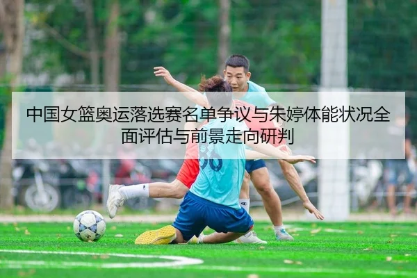 中国女篮奥运落选赛名单争议与朱婷体能状况全面评估与前景走向研判